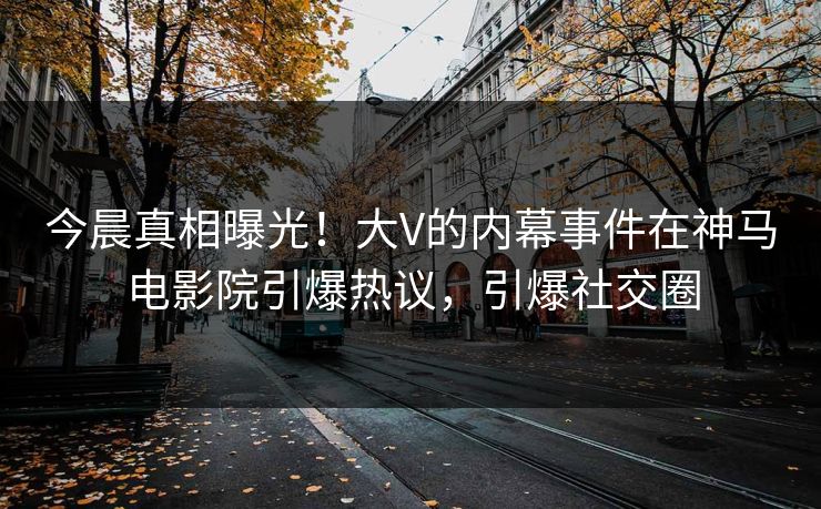 今晨真相曝光！大V的内幕事件在神马电影院引爆热议，引爆社交圈