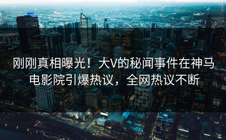 刚刚真相曝光！大V的秘闻事件在神马电影院引爆热议，全网热议不断