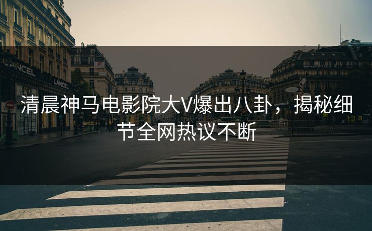 清晨神马电影院大V爆出八卦，揭秘细节全网热议不断