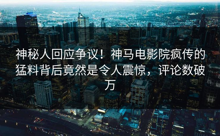 神秘人回应争议！神马电影院疯传的猛料背后竟然是令人震惊，评论数破万