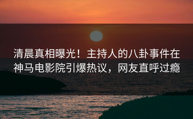 清晨真相曝光！主持人的八卦事件在神马电影院引爆热议，网友直呼过瘾
