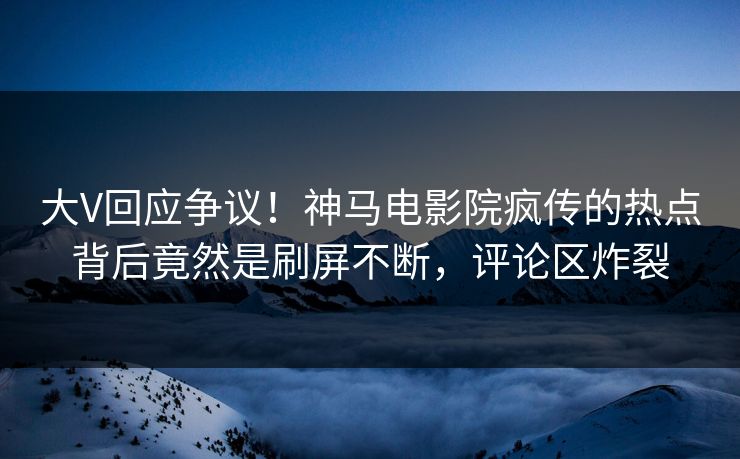 大V回应争议！神马电影院疯传的热点背后竟然是刷屏不断，评论区炸裂