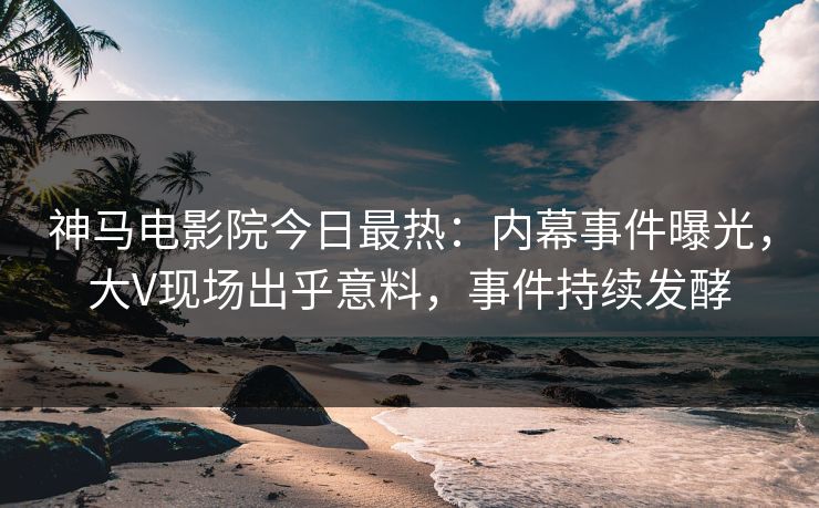 神马电影院今日最热：内幕事件曝光，大V现场出乎意料，事件持续发酵