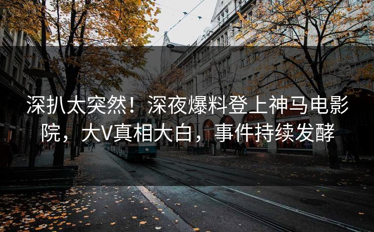 深扒太突然！深夜爆料登上神马电影院，大V真相大白，事件持续发酵