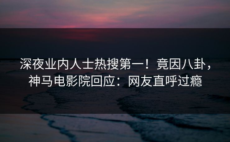 深夜业内人士热搜第一！竟因八卦，神马电影院回应：网友直呼过瘾