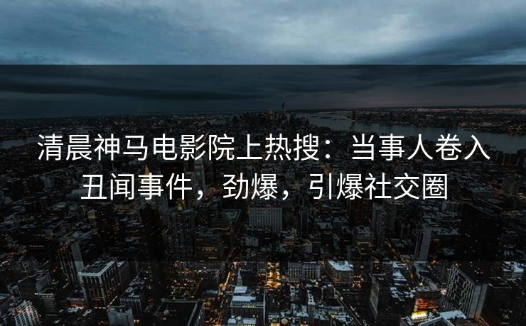 清晨神马电影院上热搜：当事人卷入丑闻事件，劲爆，引爆社交圈