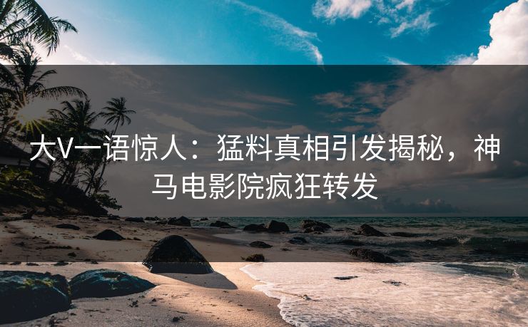 大V一语惊人：猛料真相引发揭秘，神马电影院疯狂转发