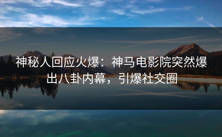 神秘人回应火爆：神马电影院突然爆出八卦内幕，引爆社交圈