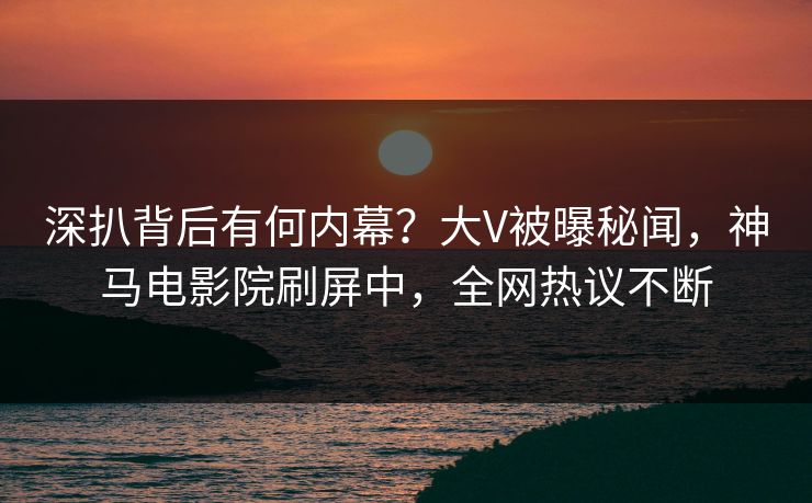 深扒背后有何内幕？大V被曝秘闻，神马电影院刷屏中，全网热议不断