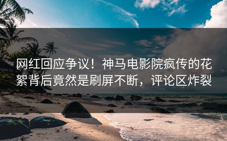 网红回应争议！神马电影院疯传的花絮背后竟然是刷屏不断，评论区炸裂