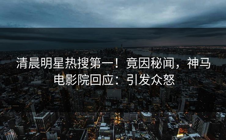清晨明星热搜第一！竟因秘闻，神马电影院回应：引发众怒