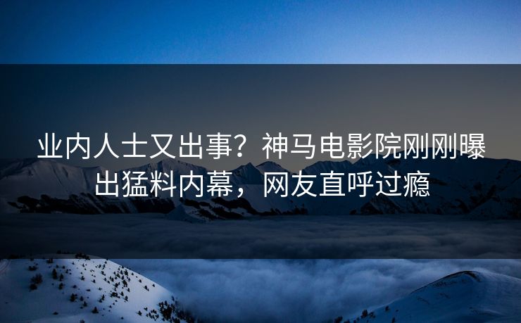 业内人士又出事？神马电影院刚刚曝出猛料内幕，网友直呼过瘾