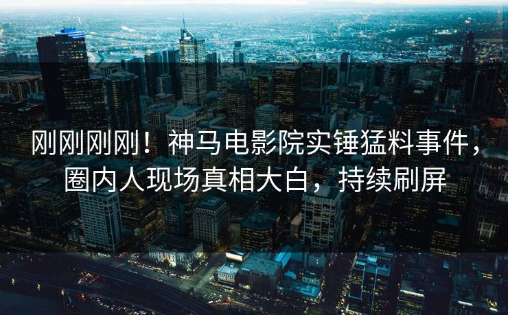 刚刚刚刚！神马电影院实锤猛料事件，圈内人现场真相大白，持续刷屏
