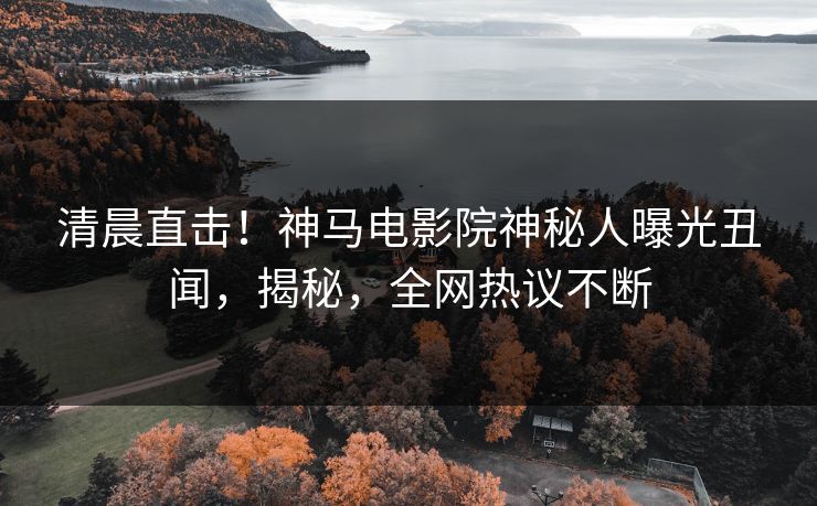清晨直击！神马电影院神秘人曝光丑闻，揭秘，全网热议不断