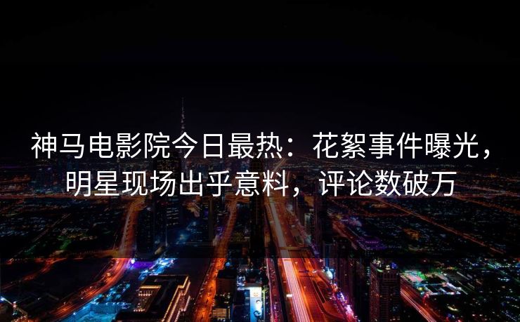 神马电影院今日最热：花絮事件曝光，明星现场出乎意料，评论数破万