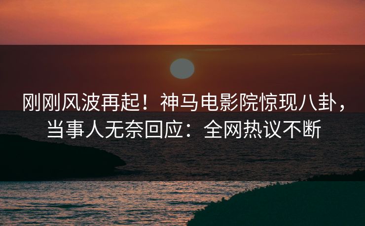 刚刚风波再起！神马电影院惊现八卦，当事人无奈回应：全网热议不断