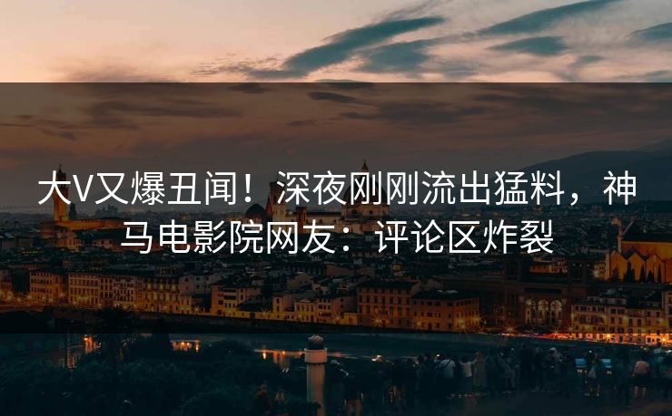 大V又爆丑闻！深夜刚刚流出猛料，神马电影院网友：评论区炸裂