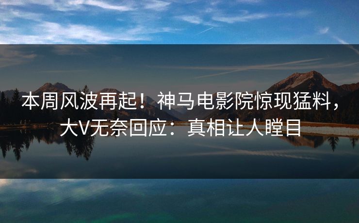 本周风波再起！神马电影院惊现猛料，大V无奈回应：真相让人瞠目