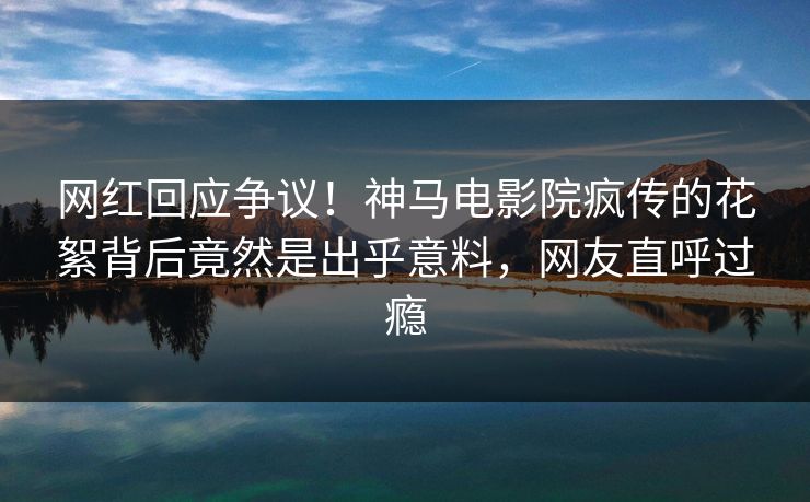 网红回应争议！神马电影院疯传的花絮背后竟然是出乎意料，网友直呼过瘾