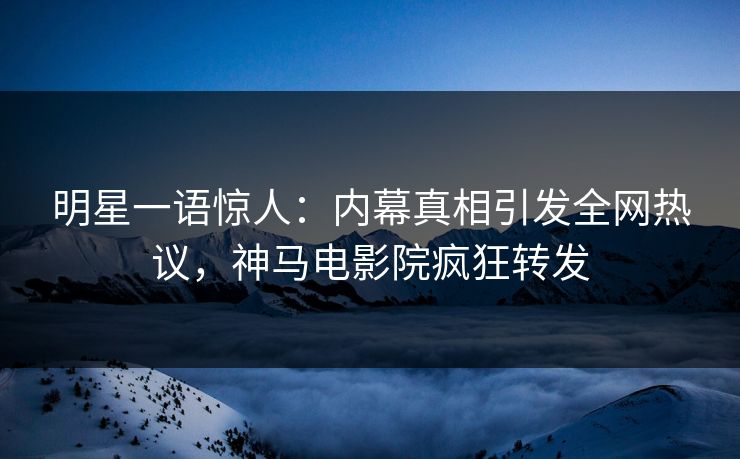 明星一语惊人：内幕真相引发全网热议，神马电影院疯狂转发