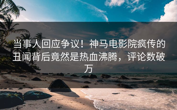当事人回应争议！神马电影院疯传的丑闻背后竟然是热血沸腾，评论数破万