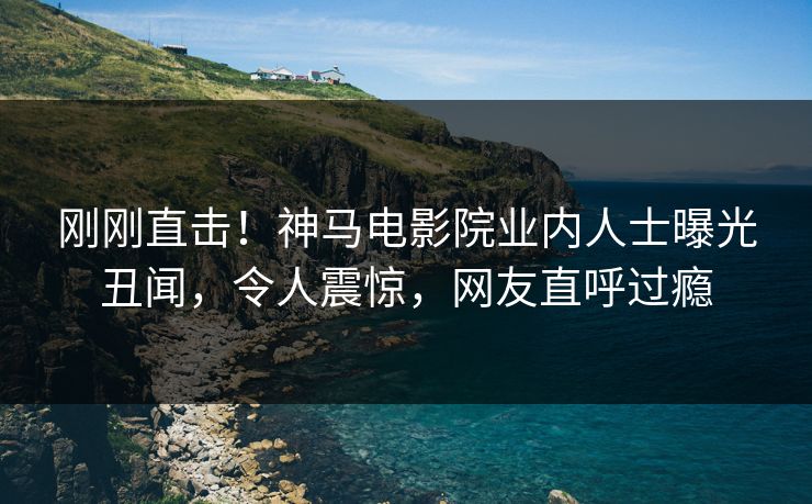 刚刚直击！神马电影院业内人士曝光丑闻，令人震惊，网友直呼过瘾