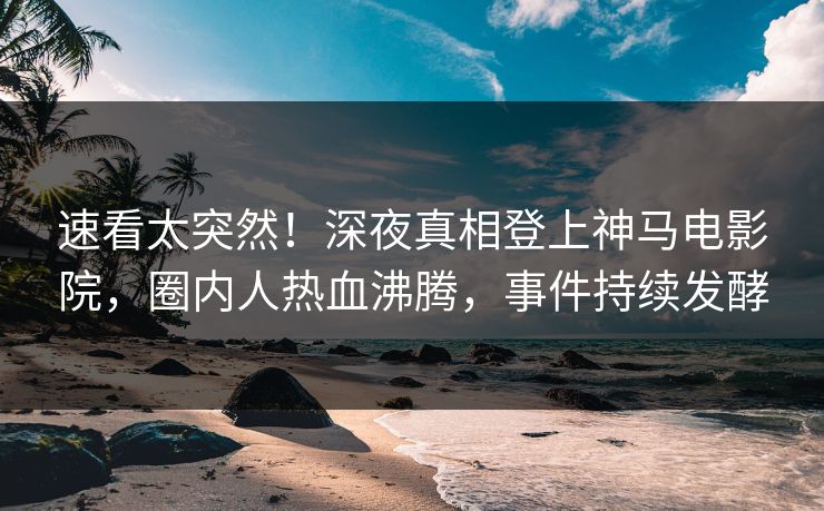 速看太突然！深夜真相登上神马电影院，圈内人热血沸腾，事件持续发酵