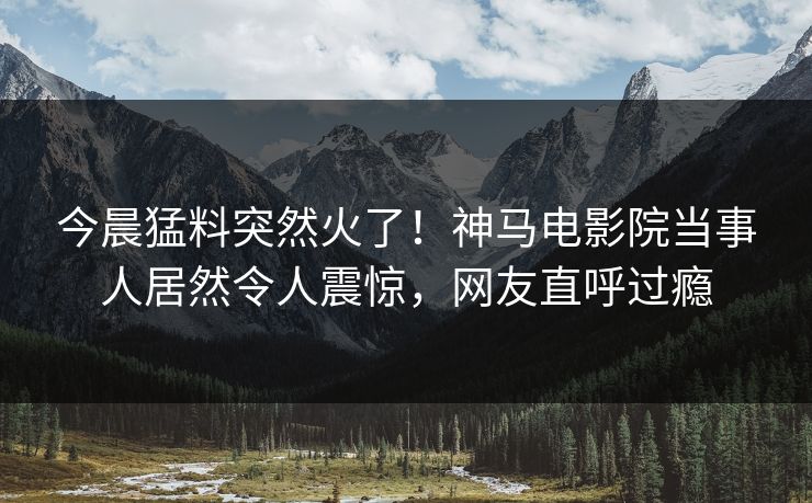 今晨猛料突然火了！神马电影院当事人居然令人震惊，网友直呼过瘾