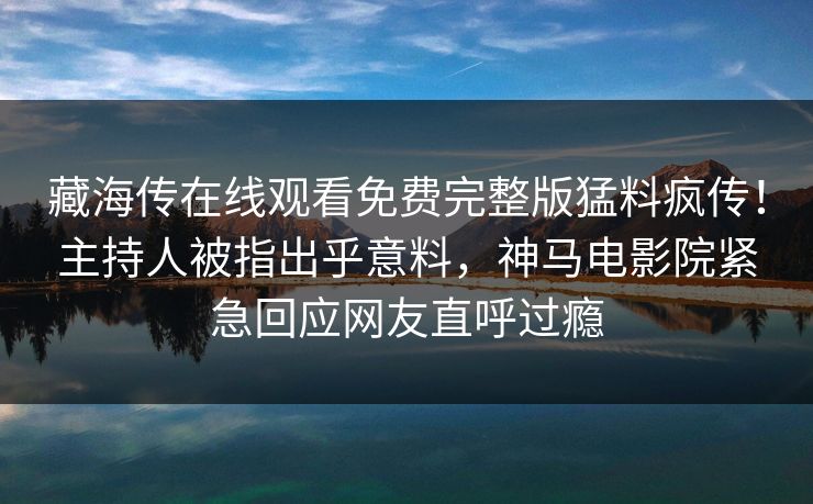 藏海传在线观看免费完整版猛料疯传！主持人被指出乎意料，神马电影院紧急回应网友直呼过瘾