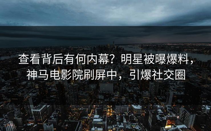 查看背后有何内幕？明星被曝爆料，神马电影院刷屏中，引爆社交圈