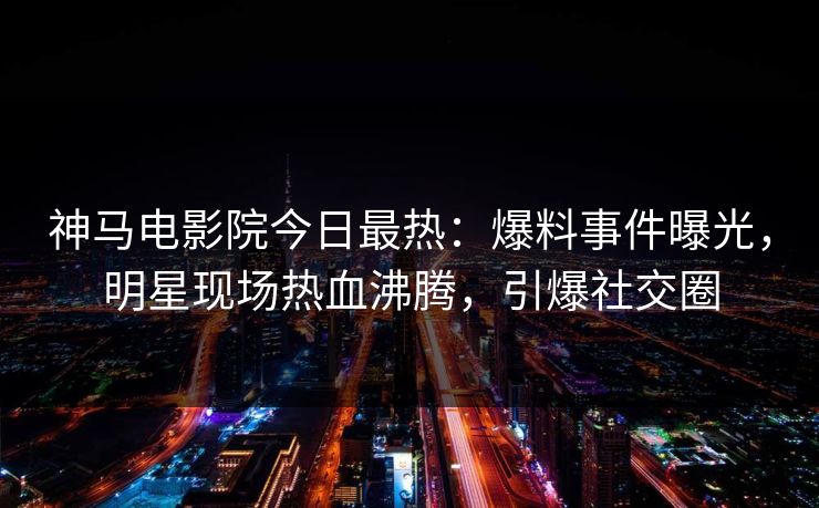 神马电影院今日最热：爆料事件曝光，明星现场热血沸腾，引爆社交圈