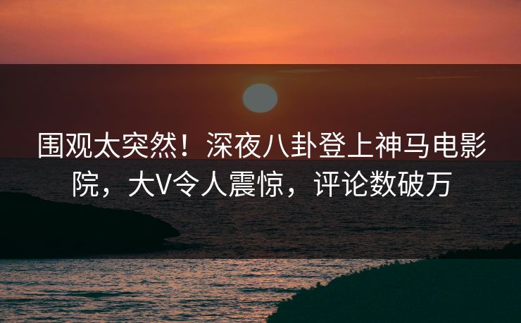 围观太突然！深夜八卦登上神马电影院，大V令人震惊，评论数破万