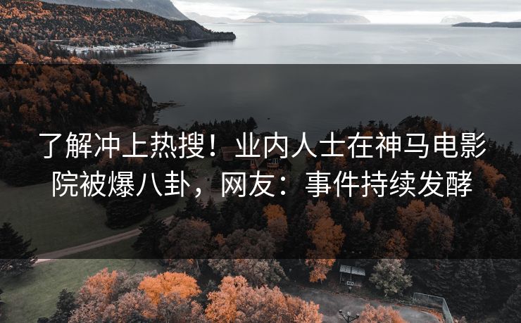 了解冲上热搜！业内人士在神马电影院被爆八卦，网友：事件持续发酵