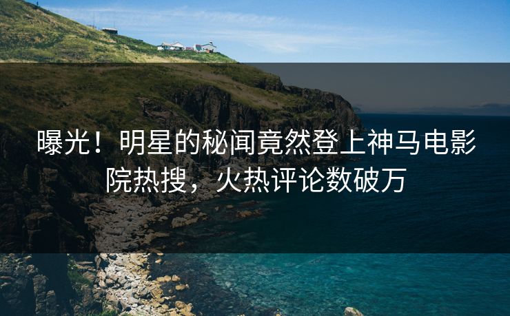 曝光！明星的秘闻竟然登上神马电影院热搜，火热评论数破万