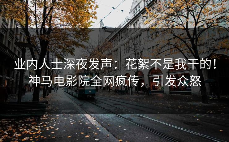业内人士深夜发声：花絮不是我干的！神马电影院全网疯传，引发众怒