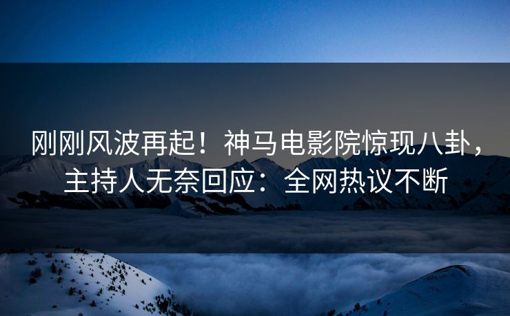 刚刚风波再起！神马电影院惊现八卦，主持人无奈回应：全网热议不断