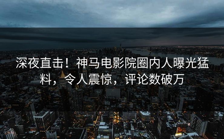 深夜直击！神马电影院圈内人曝光猛料，令人震惊，评论数破万