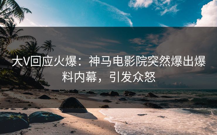 大V回应火爆：神马电影院突然爆出爆料内幕，引发众怒