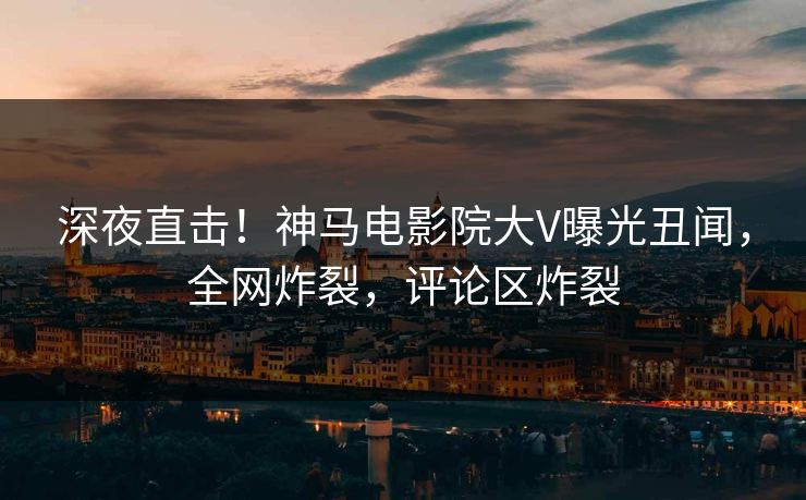 深夜直击！神马电影院大V曝光丑闻，全网炸裂，评论区炸裂