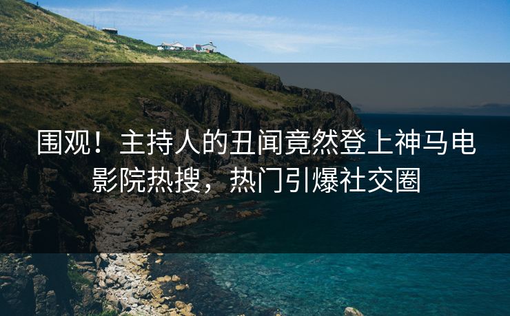 围观！主持人的丑闻竟然登上神马电影院热搜，热门引爆社交圈