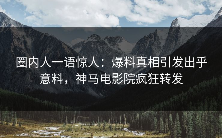 圈内人一语惊人：爆料真相引发出乎意料，神马电影院疯狂转发