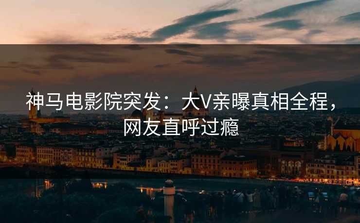 神马电影院突发：大V亲曝真相全程，网友直呼过瘾