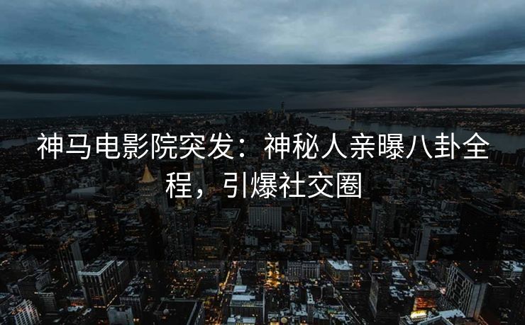 神马电影院突发：神秘人亲曝八卦全程，引爆社交圈