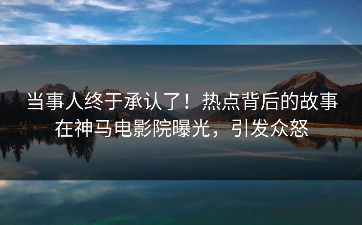 当事人终于承认了！热点背后的故事在神马电影院曝光，引发众怒