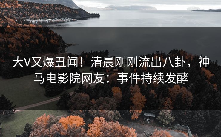 大V又爆丑闻！清晨刚刚流出八卦，神马电影院网友：事件持续发酵