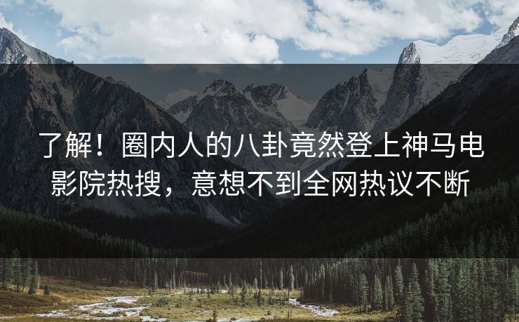 了解！圈内人的八卦竟然登上神马电影院热搜，意想不到全网热议不断