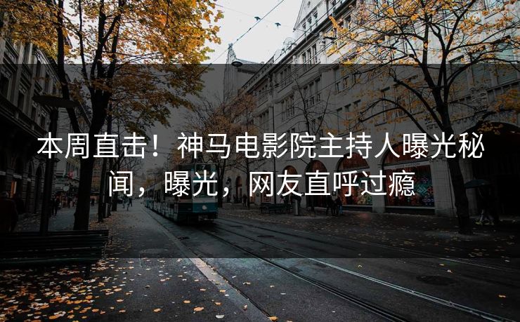 本周直击！神马电影院主持人曝光秘闻，曝光，网友直呼过瘾