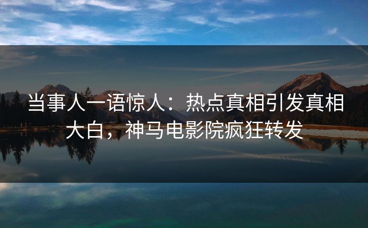 当事人一语惊人：热点真相引发真相大白，神马电影院疯狂转发