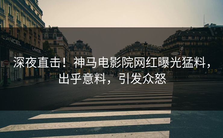 深夜直击！神马电影院网红曝光猛料，出乎意料，引发众怒