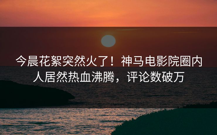 今晨花絮突然火了！神马电影院圈内人居然热血沸腾，评论数破万